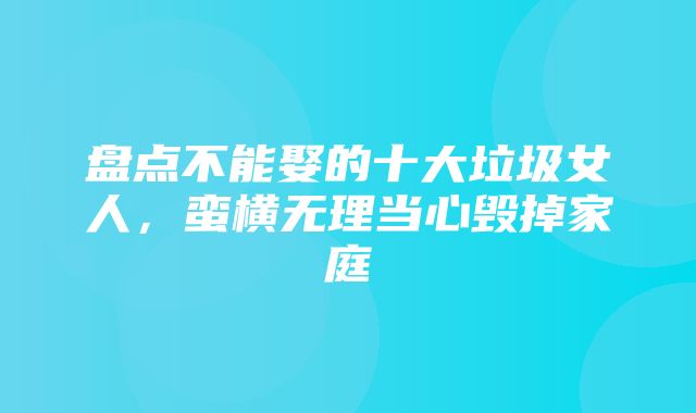 盘点不能娶的十大垃圾女人，蛮横无理当心毁掉家庭