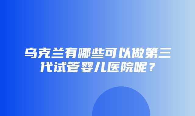 乌克兰有哪些可以做第三代试管婴儿医院呢？