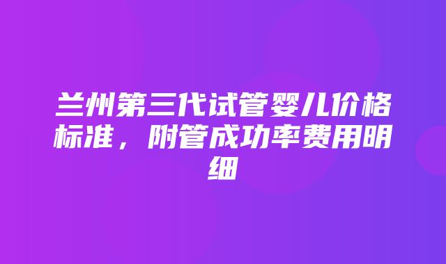 兰州第三代试管婴儿价格标准，附管成功率费用明细