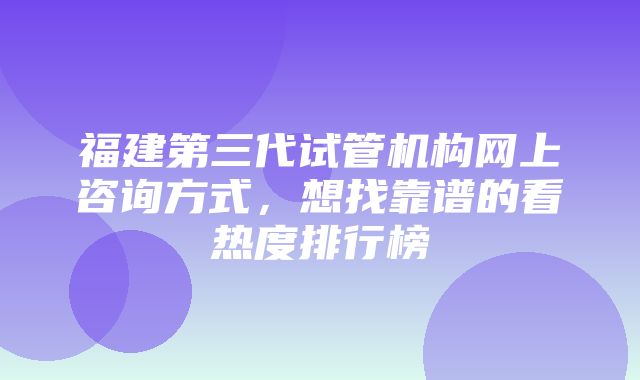 福建第三代试管机构网上咨询方式，想找靠谱的看热度排行榜