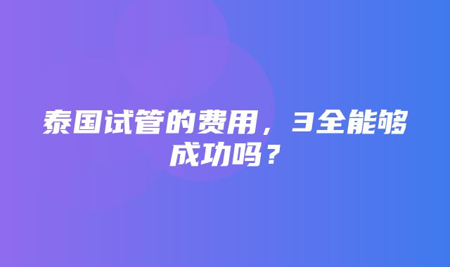 泰国试管的费用，3全能够成功吗？