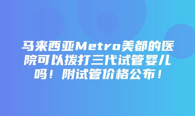 马来西亚Metro美都的医院可以拨打三代试管婴儿吗！附试管价格公布！