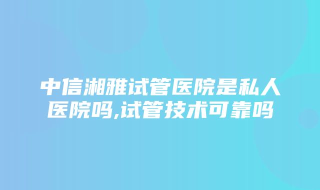 中信湘雅试管医院是私人医院吗,试管技术可靠吗