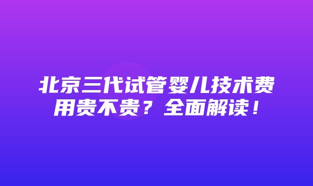 北京三代试管婴儿技术费用贵不贵？全面解读！