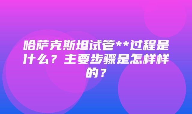 哈萨克斯坦试管**过程是什么？主要步骤是怎样样的？