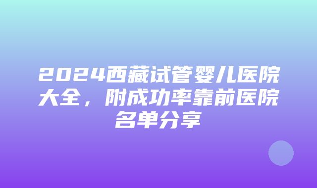 2024西藏试管婴儿医院大全，附成功率靠前医院名单分享