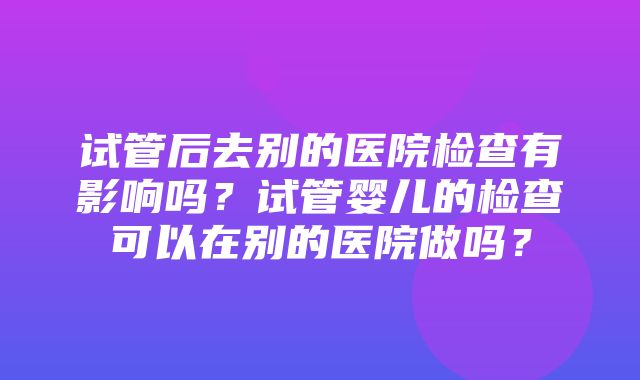 试管后去别的医院检查有影响吗？试管婴儿的检查可以在别的医院做吗？