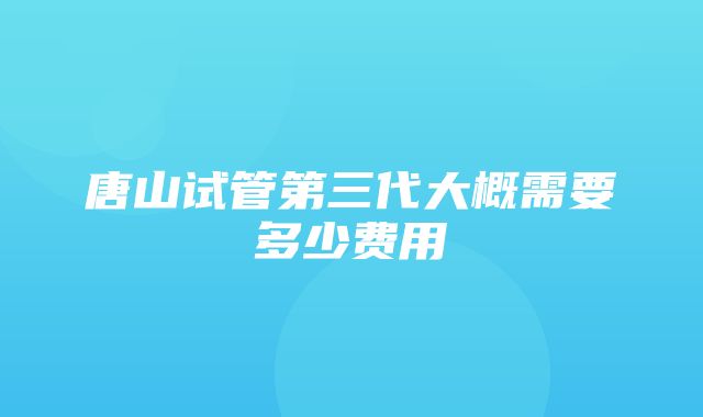 唐山试管第三代大概需要多少费用