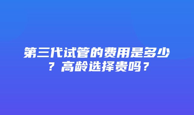 第三代试管的费用是多少？高龄选择贵吗？