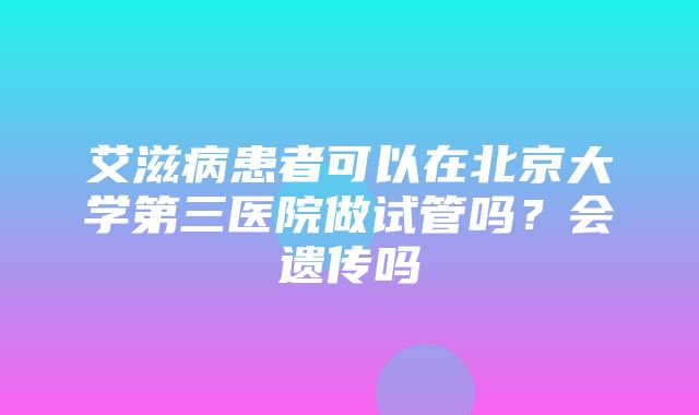 艾滋病患者可以在北京大学第三医院做试管吗？会遗传吗