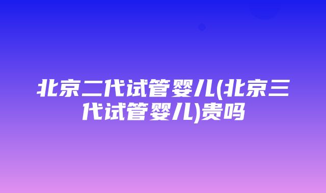 北京二代试管婴儿(北京三代试管婴儿)贵吗