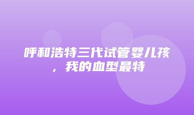 呼和浩特三代试管婴儿孩，我的血型最特