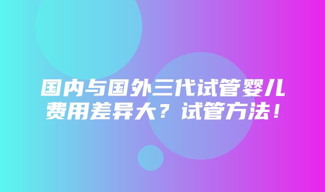 国内与国外三代试管婴儿费用差异大？试管方法！