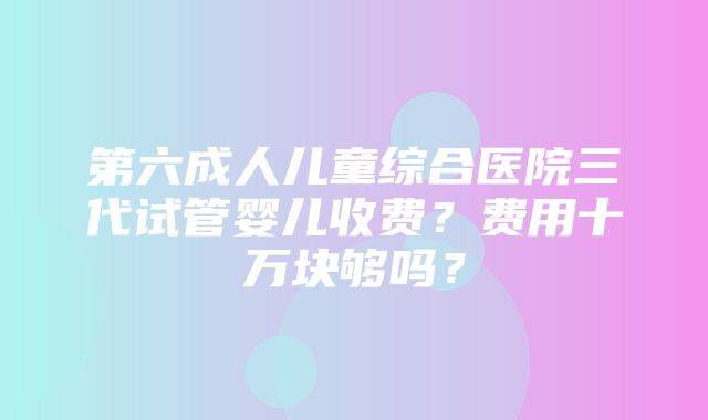 第六成人儿童综合医院三代试管婴儿收费？费用十万块够吗？