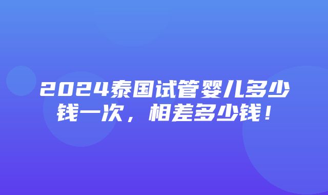 2024泰国试管婴儿多少钱一次，相差多少钱！