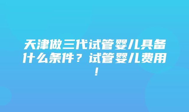 天津做三代试管婴儿具备什么条件？试管婴儿费用！