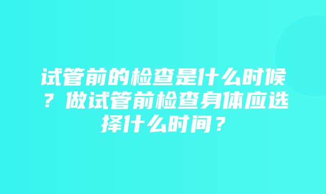 试管前的检查是什么时候？做试管前检查身体应选择什么时间？