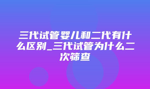 三代试管婴儿和二代有什么区别_三代试管为什么二次筛查