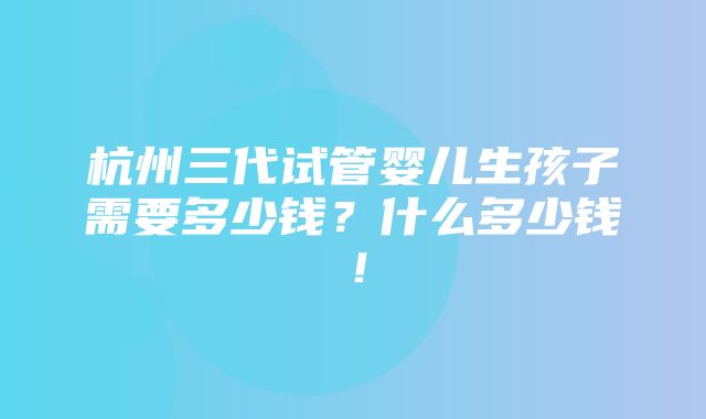 杭州三代试管婴儿生孩子需要多少钱？什么多少钱！