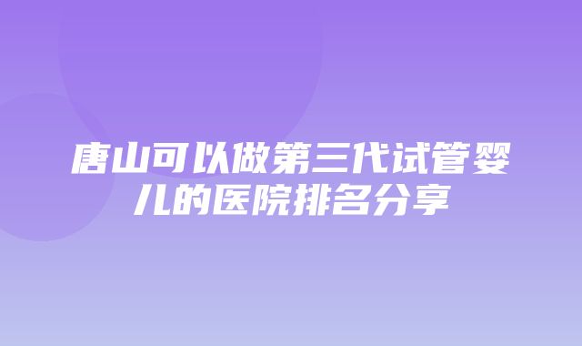 唐山可以做第三代试管婴儿的医院排名分享