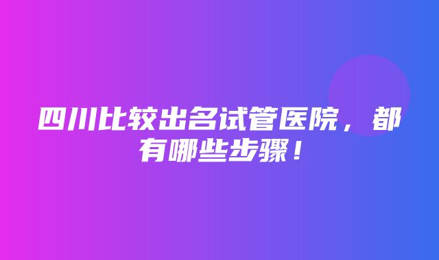 四川比较出名试管医院，都有哪些步骤！