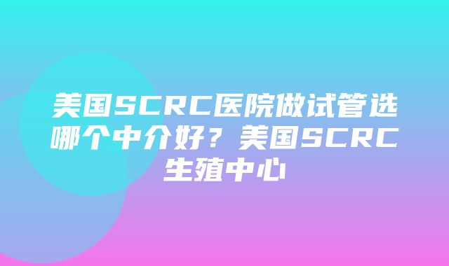 美国SCRC医院做试管选哪个中介好？美国SCRC生殖中心