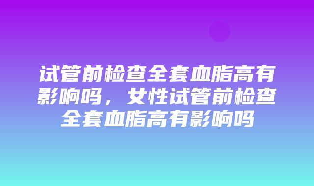 试管前检查全套血脂高有影响吗，女性试管前检查全套血脂高有影响吗