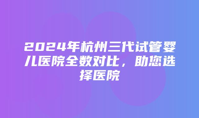 2024年杭州三代试管婴儿医院全数对比，助您选择医院