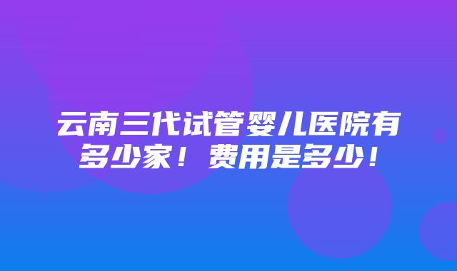 云南三代试管婴儿医院有多少家！费用是多少！