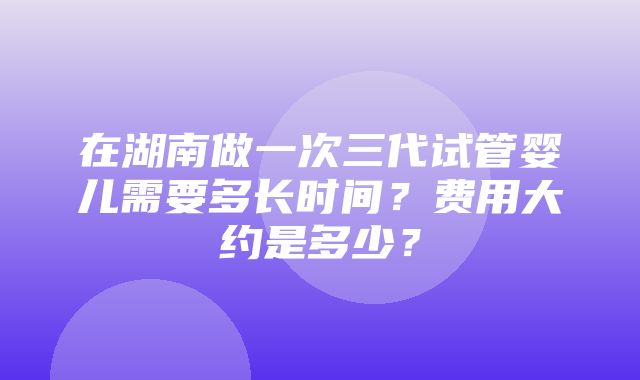 在湖南做一次三代试管婴儿需要多长时间？费用大约是多少？