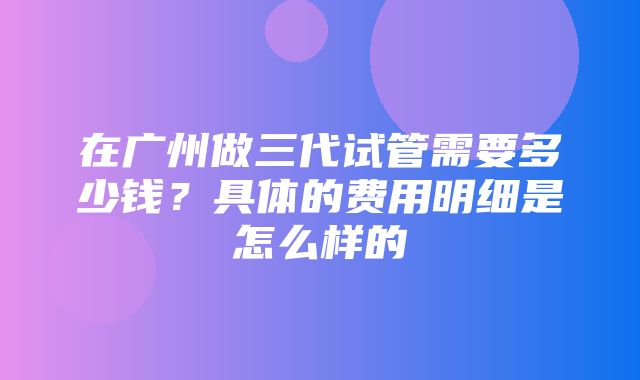 在广州做三代试管需要多少钱？具体的费用明细是怎么样的