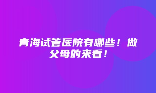 青海试管医院有哪些！做父母的来看！