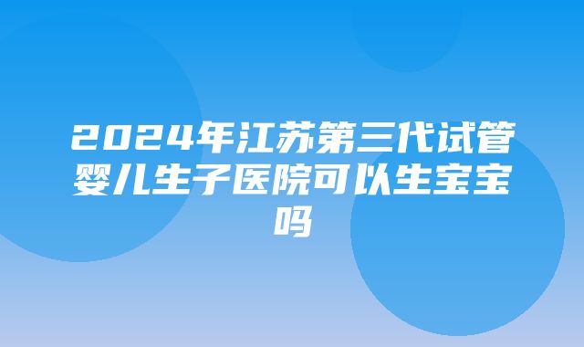 2024年江苏第三代试管婴儿生子医院可以生宝宝吗