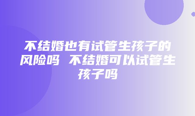 不结婚也有试管生孩子的风险吗 不结婚可以试管生孩子吗