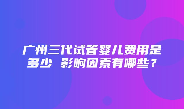 广州三代试管婴儿费用是多少 影响因素有哪些？