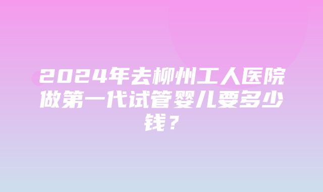 2024年去柳州工人医院做第一代试管婴儿要多少钱？