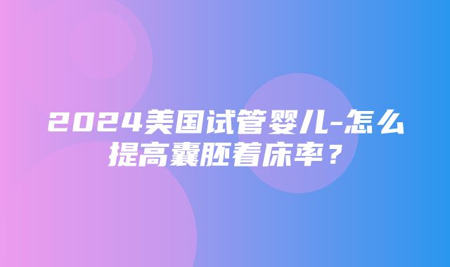 2024美国试管婴儿-怎么提高囊胚着床率？