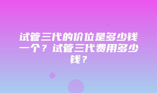 试管三代的价位是多少钱一个？试管三代费用多少钱？