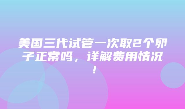 美国三代试管一次取2个卵子正常吗，详解费用情况！