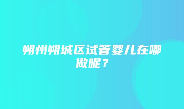 朔州朔城区试管婴儿在哪做呢？