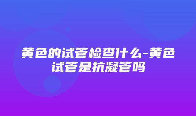 黄色的试管检查什么-黄色试管是抗凝管吗