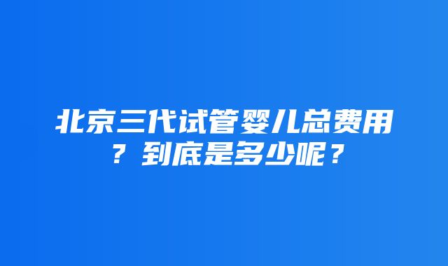 北京三代试管婴儿总费用？到底是多少呢？