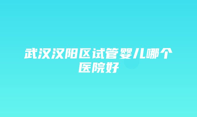 武汉汉阳区试管婴儿哪个医院好