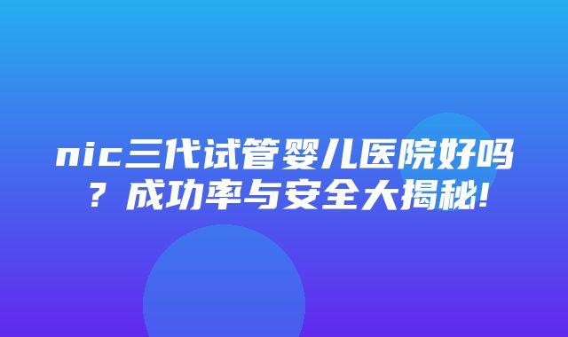 nic三代试管婴儿医院好吗？成功率与安全大揭秘!