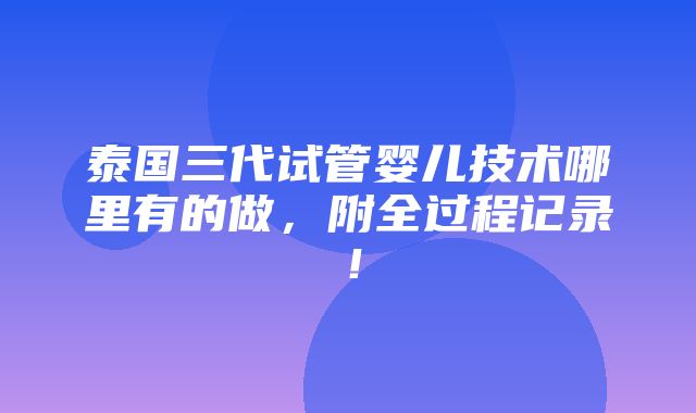 泰国三代试管婴儿技术哪里有的做，附全过程记录！