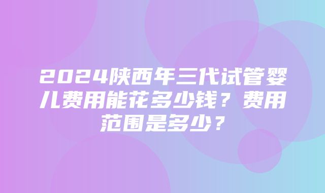 2024陕西年三代试管婴儿费用能花多少钱？费用范围是多少？