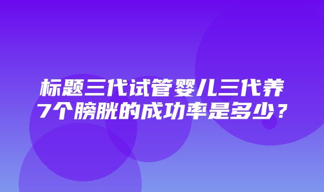 标题三代试管婴儿三代养7个膀胱的成功率是多少？