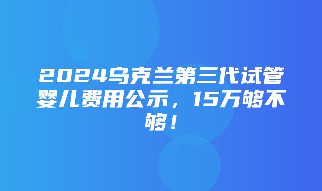 2024乌克兰第三代试管婴儿费用公示，15万够不够！