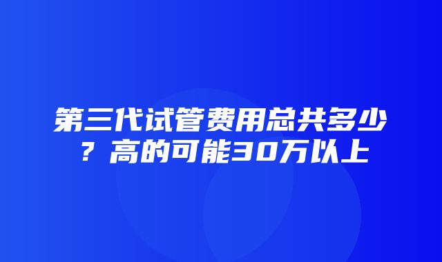 第三代试管费用总共多少？高的可能30万以上