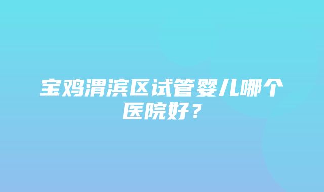 宝鸡渭滨区试管婴儿哪个医院好？